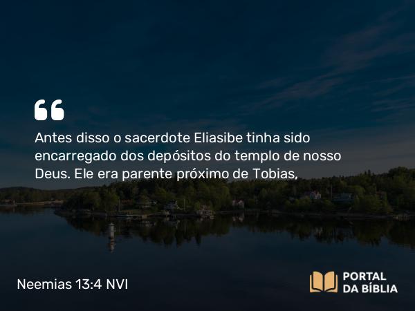 Neemias 13:4 NVI - Antes disso o sacerdote Eliasibe tinha sido encarregado dos depósitos do templo de nosso Deus. Ele era parente próximo de Tobias,