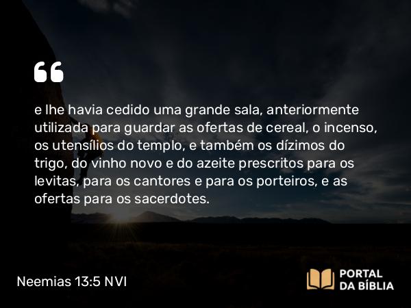 Neemias 13:5 NVI - e lhe havia cedido uma grande sala, anteriormente utilizada para guardar as ofertas de cereal, o incenso, os utensílios do templo, e também os dízimos do trigo, do vinho novo e do azeite prescritos para os levitas, para os cantores e para os porteiros, e as ofertas para os sacerdotes.