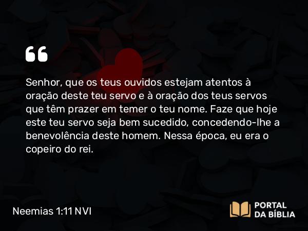 Neemias 1:11 NVI - Senhor, que os teus ouvidos estejam atentos à oração deste teu servo e à oração dos teus servos que têm prazer em temer o teu nome. Faze que hoje este teu servo seja bem sucedido, concedendo-lhe a benevolência deste homem. Nessa época, eu era o copeiro do rei.