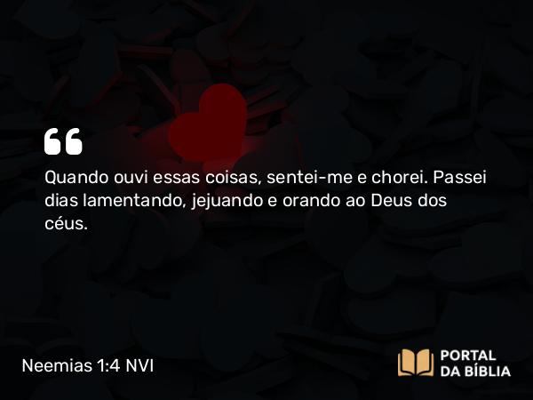 Neemias 1:4 NVI - Quando ouvi essas coisas, sentei-me e chorei. Passei dias lamentando, jejuando e orando ao Deus dos céus.