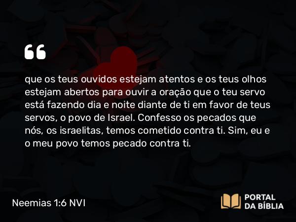 Neemias 1:6-7 NVI - que os teus ouvidos estejam atentos e os teus olhos estejam abertos para ouvir a oração que o teu servo está fazendo dia e noite diante de ti em favor de teus servos, o povo de Israel. Confesso os pecados que nós, os israelitas, temos cometido contra ti. Sim, eu e o meu povo temos pecado contra ti.