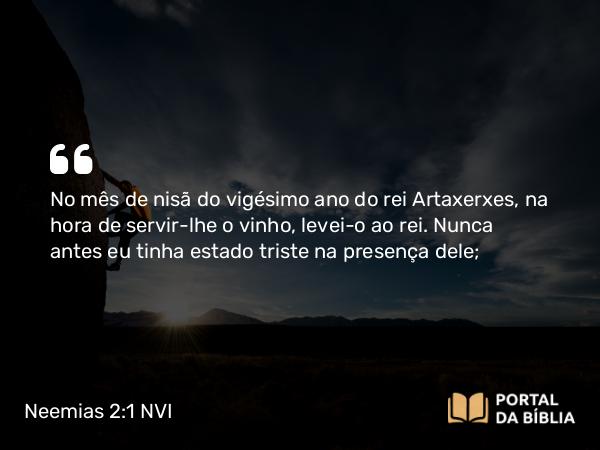 Neemias 2:1 NVI - No mês de nisã do vigésimo ano do rei Artaxerxes, na hora de servir-lhe o vinho, levei-o ao rei. Nunca antes eu tinha estado triste na presença dele;