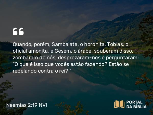 Neemias 2:19 NVI - Quando, porém, Sambalate, o horonita, Tobias, o oficial amonita, e Gesém, o árabe, souberam disso, zombaram de nós, desprezaram-nos e perguntaram: 