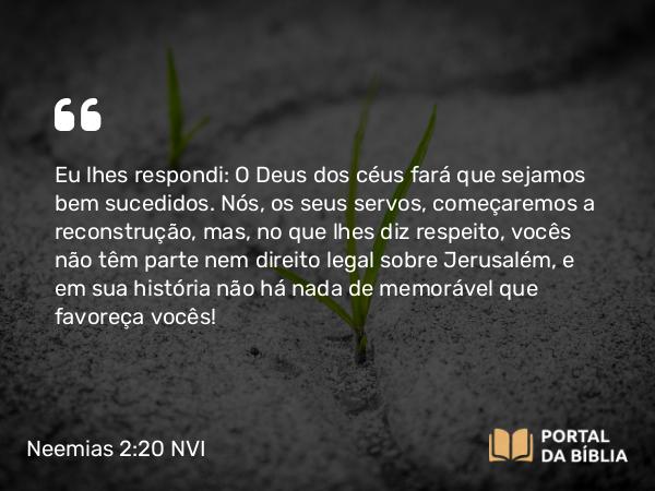 Neemias 2:20 NVI - Eu lhes respondi: O Deus dos céus fará que sejamos bem sucedidos. Nós, os seus servos, começaremos a reconstrução, mas, no que lhes diz respeito, vocês não têm parte nem direito legal sobre Jerusalém, e em sua história não há nada de memorável que favoreça vocês!