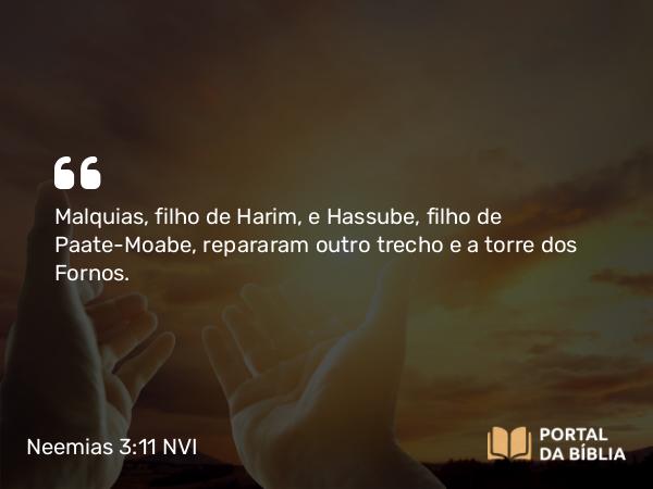 Neemias 3:11 NVI - Malquias, filho de Harim, e Hassube, filho de Paate-Moabe, repararam outro trecho e a torre dos Fornos.