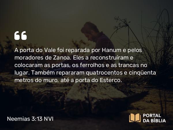 Neemias 3:13 NVI - A porta do Vale foi reparada por Hanum e pelos moradores de Zanoa. Eles a reconstruíram e colocaram as portas, os ferrolhos e as trancas no lugar. Também repararam quatrocentos e cinqüenta metros do muro, até a porta do Esterco.