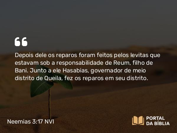 Neemias 3:17 NVI - Depois dele os reparos foram feitos pelos levitas que estavam sob a responsabilidade de Reum, filho de Bani. Junto a ele Hasabias, governador de meio distrito de Queila, fez os reparos em seu distrito.