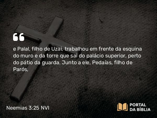 Neemias 3:25 NVI - e Palal, filho de Uzai, trabalhou em frente da esquina do muro e da torre que sai do palácio superior, perto do pátio da guarda. Junto a ele, Pedaías, filho de Parós,