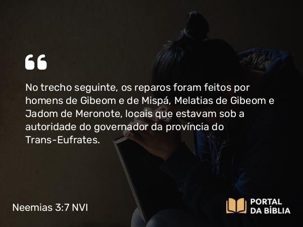 Neemias 3:7 NVI - No trecho seguinte, os reparos foram feitos por homens de Gibeom e de Mispá, Melatias de Gibeom e Jadom de Meronote, locais que estavam sob a autoridade do governador da província do Trans-Eufrates.