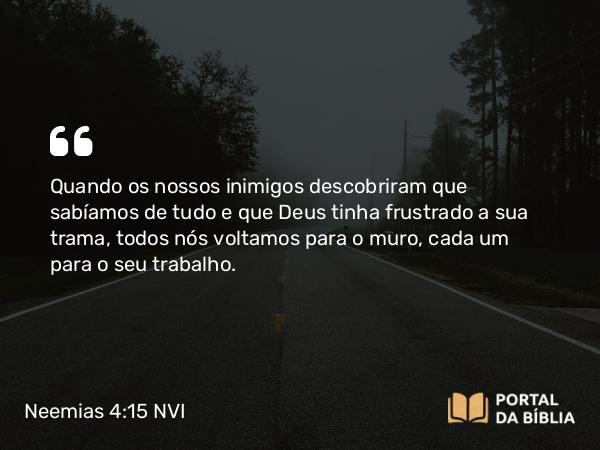 Neemias 4:15 NVI - Quando os nossos inimigos descobriram que sabíamos de tudo e que Deus tinha frustrado a sua trama, todos nós voltamos para o muro, cada um para o seu trabalho.