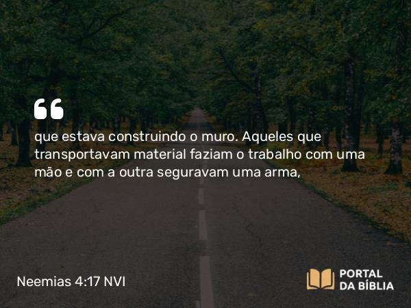 Neemias 4:17 NVI - que estava construindo o muro. Aqueles que transportavam material faziam o trabalho com uma mão e com a outra seguravam uma arma,