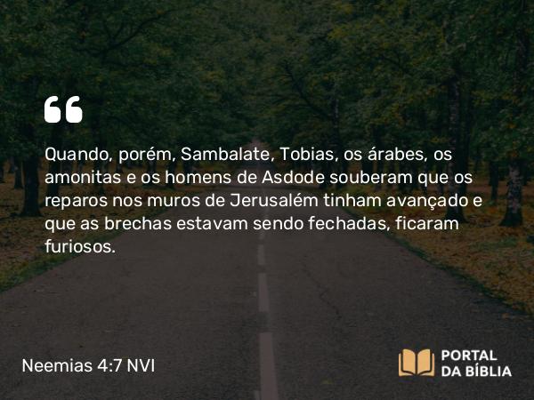 Neemias 4:7 NVI - Quando, porém, Sambalate, Tobias, os árabes, os amonitas e os homens de Asdode souberam que os reparos nos muros de Jerusalém tinham avançado e que as brechas estavam sendo fechadas, ficaram furiosos.