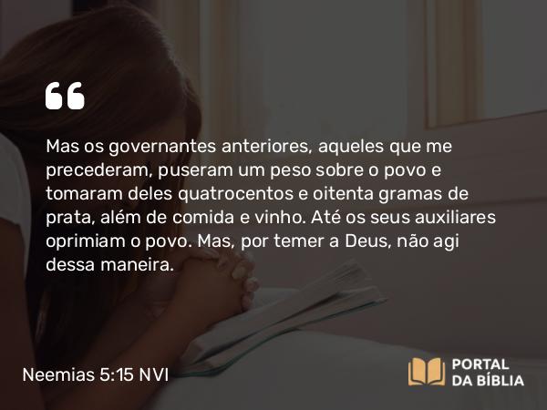 Neemias 5:15 NVI - Mas os governantes anteriores, aqueles que me precederam, puseram um peso sobre o povo e tomaram deles quatrocentos e oitenta gramas de prata, além de comida e vinho. Até os seus auxiliares oprimiam o povo. Mas, por temer a Deus, não agi dessa maneira.