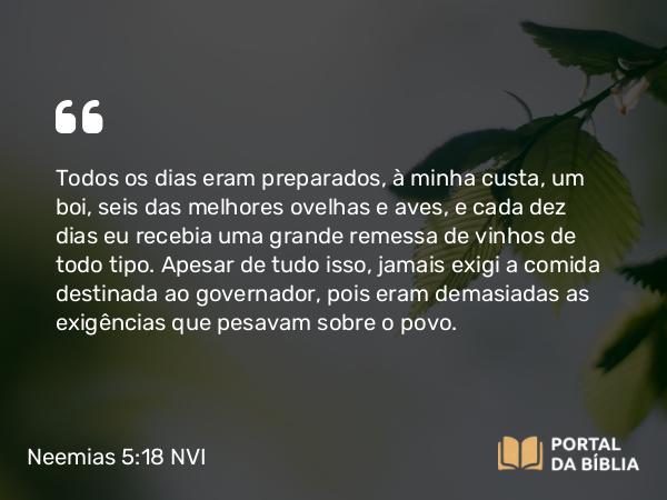 Neemias 5:18 NVI - Todos os dias eram preparados, à minha custa, um boi, seis das melhores ovelhas e aves, e cada dez dias eu recebia uma grande remessa de vinhos de todo tipo. Apesar de tudo isso, jamais exigi a comida destinada ao governador, pois eram demasiadas as exigências que pesavam sobre o povo.