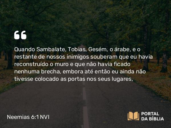 Neemias 6:1 NVI - Quando Sambalate, Tobias, Gesém, o árabe, e o restante de nossos inimigos souberam que eu havia reconstruído o muro e que não havia ficado nenhuma brecha, embora até então eu ainda não tivesse colocado as portas nos seus lugares,