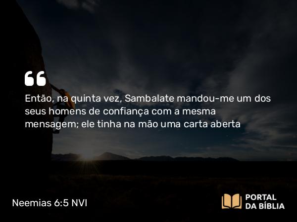 Neemias 6:5 NVI - Então, na quinta vez, Sambalate mandou-me um dos seus homens de confiança com a mesma mensagem; ele tinha na mão uma carta aberta