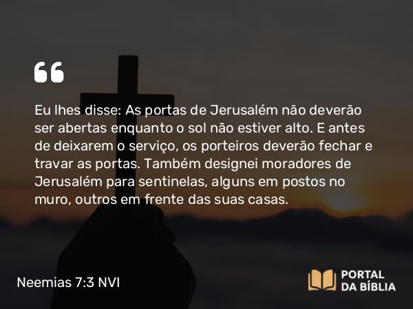 Neemias 7:3 NVI - Eu lhes disse: As portas de Jerusalém não deverão ser abertas enquanto o sol não estiver alto. E antes de deixarem o serviço, os porteiros deverão fechar e travar as portas. Também designei moradores de Jerusalém para sentinelas, alguns em postos no muro, outros em frente das suas casas.