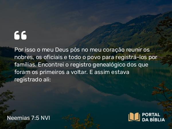 Neemias 7:5-73 NVI - Por isso o meu Deus pôs no meu coração reunir os nobres, os oficiais e todo o povo para registrá-los por famílias. Encontrei o registro genealógico dos que foram os primeiros a voltar. E assim estava registrado ali: