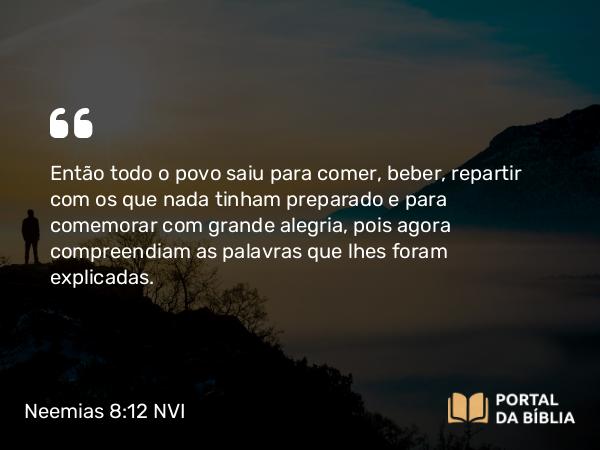 Neemias 8:12 NVI - Então todo o povo saiu para comer, beber, repartir com os que nada tinham preparado e para comemorar com grande alegria, pois agora compreendiam as palavras que lhes foram explicadas.