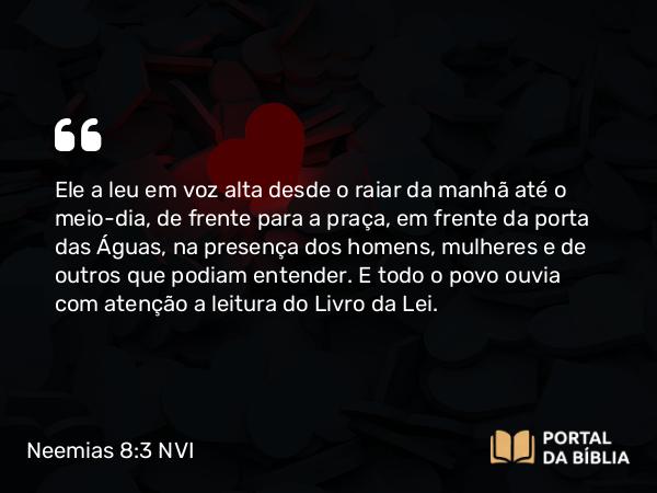 Neemias 8:3 NVI - Ele a leu em voz alta desde o raiar da manhã até o meio-dia, de frente para a praça, em frente da porta das Águas, na presença dos homens, mulheres e de outros que podiam entender. E todo o povo ouvia com atenção a leitura do Livro da Lei.