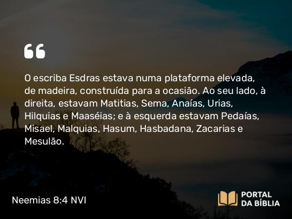 Neemias 8:4 NVI - O escriba Esdras estava numa plataforma elevada, de madeira, construída para a ocasião. Ao seu lado, à direita, estavam Matitias, Sema, Anaías, Urias, Hilquias e Maaséias; e à esquerda estavam Pedaías, Misael, Malquias, Hasum, Hasbadana, Zacarias e Mesulão.