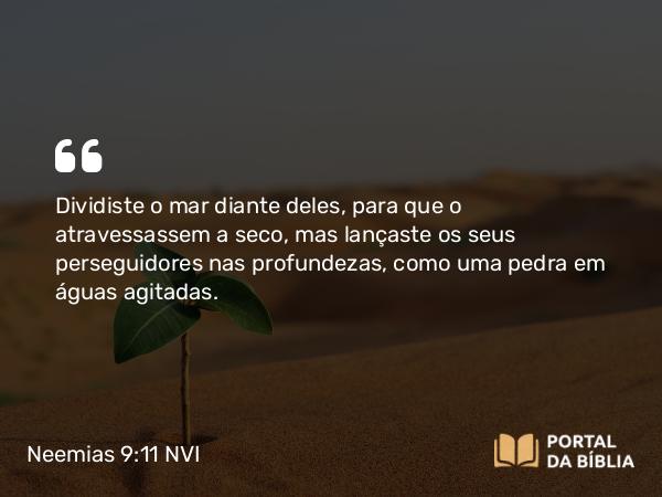 Neemias 9:11 NVI - Dividiste o mar diante deles, para que o atravessassem a seco, mas lançaste os seus perseguidores nas profundezas, como uma pedra em águas agitadas.