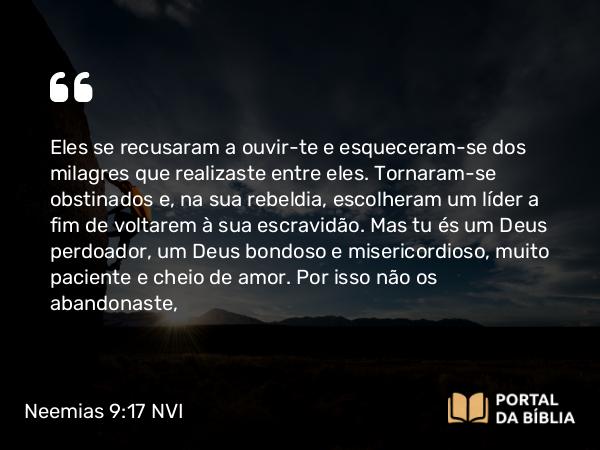 Neemias 9:17 NVI - Eles se recusaram a ouvir-te e esqueceram-se dos milagres que realizaste entre eles. Tornaram-se obstinados e, na sua rebeldia, escolheram um líder a fim de voltarem à sua escravidão. Mas tu és um Deus perdoador, um Deus bondoso e misericordioso, muito paciente e cheio de amor. Por isso não os abandonaste,