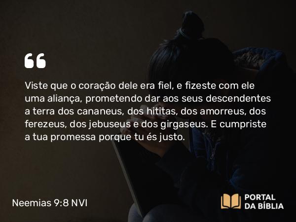 Neemias 9:8 NVI - Viste que o coração dele era fiel, e fizeste com ele uma aliança, prometendo dar aos seus descendentes a terra dos cananeus, dos hititas, dos amorreus, dos ferezeus, dos jebuseus e dos girgaseus. E cumpriste a tua promessa porque tu és justo.