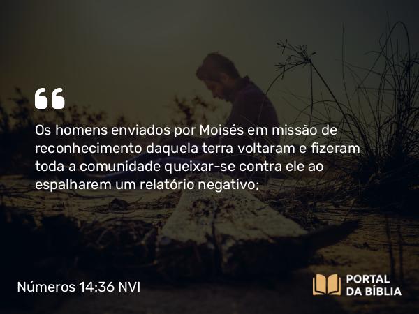 Números 14:36 NVI - Os homens enviados por Moisés em missão de reconhecimento daquela terra voltaram e fizeram toda a comunidade queixar-se contra ele ao espalharem um relatório negativo;