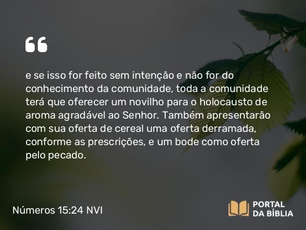 Números 15:24 NVI - e se isso for feito sem intenção e não for do conhecimento da comunidade, toda a comunidade terá que oferecer um novilho para o holocausto de aroma agradável ao Senhor. Também apresentarão com sua oferta de cereal uma oferta derramada, conforme as prescrições, e um bode como oferta pelo pecado.