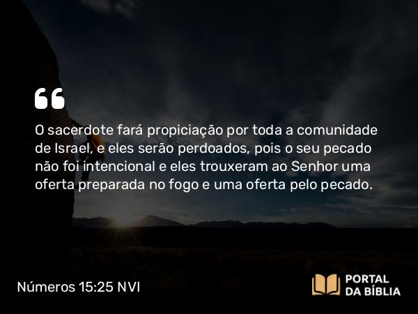 Números 15:25 NVI - O sacerdote fará propiciação por toda a comunidade de Israel, e eles serão perdoados, pois o seu pecado não foi intencional e eles trouxeram ao Senhor uma oferta preparada no fogo e uma oferta pelo pecado.