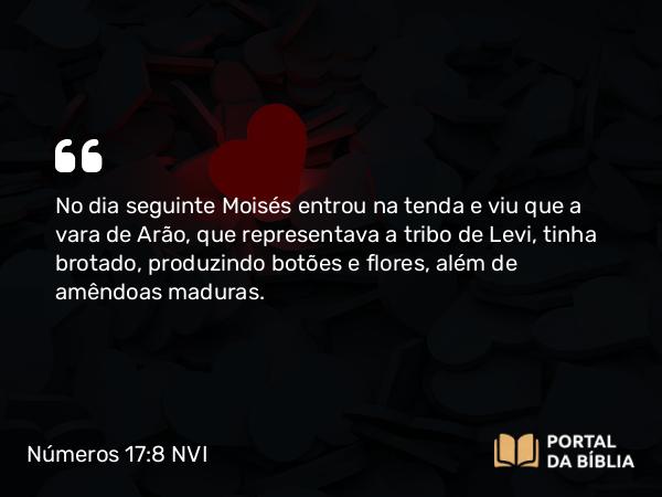 Números 17:8 NVI - No dia seguinte Moisés entrou na tenda e viu que a vara de Arão, que representava a tribo de Levi, tinha brotado, produzindo botões e flores, além de amêndoas maduras.