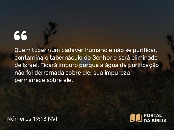 Números 19:13 NVI - Quem tocar num cadáver humano e não se purificar, contamina o tabernáculo do Senhor e será eliminado de Israel. Ficará impuro porque a água da purificação não foi derramada sobre ele; sua impureza permanece sobre ele.