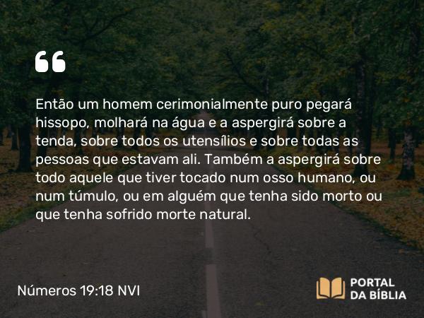 Números 19:18 NVI - Então um homem cerimonialmente puro pegará hissopo, molhará na água e a aspergirá sobre a tenda, sobre todos os utensílios e sobre todas as pessoas que estavam ali. Também a aspergirá sobre todo aquele que tiver tocado num osso humano, ou num túmulo, ou em alguém que tenha sido morto ou que tenha sofrido morte natural.