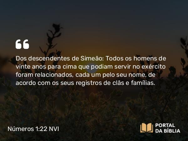 Números 1:22 NVI - Dos descendentes de Simeão: Todos os homens de vinte anos para cima que podiam servir no exército foram relacionados, cada um pelo seu nome, de acordo com os seus registros de clãs e famílias.