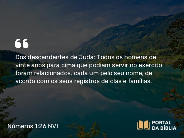 Números 1:26 NVI - Dos descendentes de Judá: Todos os homens de vinte anos para cima que podiam servir no exército foram relacionados, cada um pelo seu nome, de acordo com os seus registros de clãs e famílias.