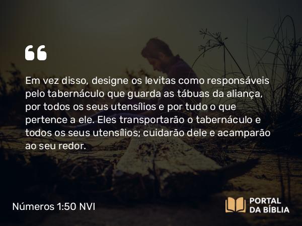 Números 1:50 NVI - Em vez disso, designe os levitas como responsáveis pelo tabernáculo que guarda as tábuas da aliança, por todos os seus utensílios e por tudo o que pertence a ele. Eles transportarão o tabernáculo e todos os seus utensílios; cuidarão dele e acamparão ao seu redor.