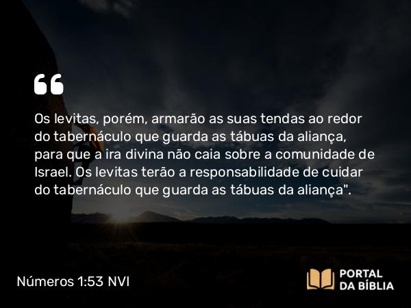 Números 1:53 NVI - Os levitas, porém, armarão as suas tendas ao redor do tabernáculo que guarda as tábuas da aliança, para que a ira divina não caia sobre a comunidade de Israel. Os levitas terão a responsabilidade de cuidar do tabernáculo que guarda as tábuas da aliança