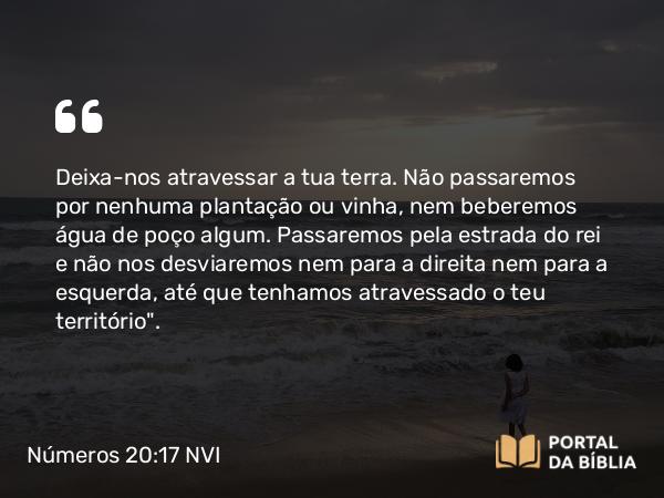 Números 20:17 NVI - Deixa-nos atravessar a tua terra. Não passaremos por nenhuma plantação ou vinha, nem beberemos água de poço algum. Passaremos pela estrada do rei e não nos desviaremos nem para a direita nem para a esquerda, até que tenhamos atravessado o teu território