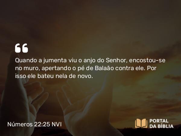 Números 22:25 NVI - Quando a jumenta viu o anjo do Senhor, encostou-se no muro, apertando o pé de Balaão contra ele. Por isso ele bateu nela de novo.