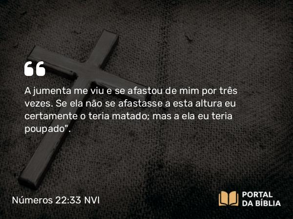 Números 22:33 NVI - A jumenta me viu e se afastou de mim por três vezes. Se ela não se afastasse a esta altura eu certamente o teria matado; mas a ela eu teria poupado