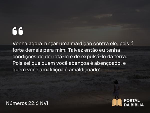 Números 22:6 NVI - Venha agora lançar uma maldição contra ele, pois é forte demais para mim. Talvez então eu tenha condições de derrotá-lo e de expulsá-lo da terra. Pois sei que quem você abençoa é abençoado, e quem você amaldiçoa é amaldiçoado