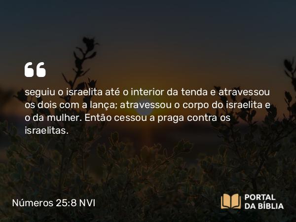 Números 25:8 NVI - seguiu o israelita até o interior da tenda e atravessou os dois com a lança; atravessou o corpo do israelita e o da mulher. Então cessou a praga contra os israelitas.