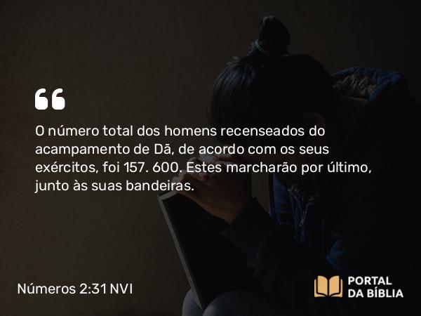 Números 2:31 NVI - O número total dos homens recenseados do acampamento de Dã, de acordo com os seus exércitos, foi 157. 600. Estes marcharão por último, junto às suas bandeiras.