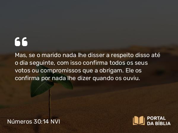 Números 30:14 NVI - Mas, se o marido nada lhe disser a respeito disso até o dia seguinte, com isso confirma todos os seus votos ou compromissos que a obrigam. Ele os confirma por nada lhe dizer quando os ouviu.