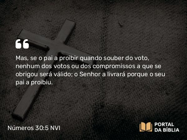 Números 30:5 NVI - Mas, se o pai a proibir quando souber do voto, nenhum dos votos ou dos compromissos a que se obrigou será válido; o Senhor a livrará porque o seu pai a proibiu.