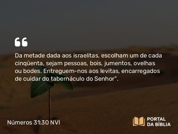 Números 31:30 NVI - Da metade dada aos israelitas, escolham um de cada cinqüenta, sejam pessoas, bois, jumentos, ovelhas ou bodes. Entreguem-nos aos levitas, encarregados de cuidar do tabernáculo do Senhor