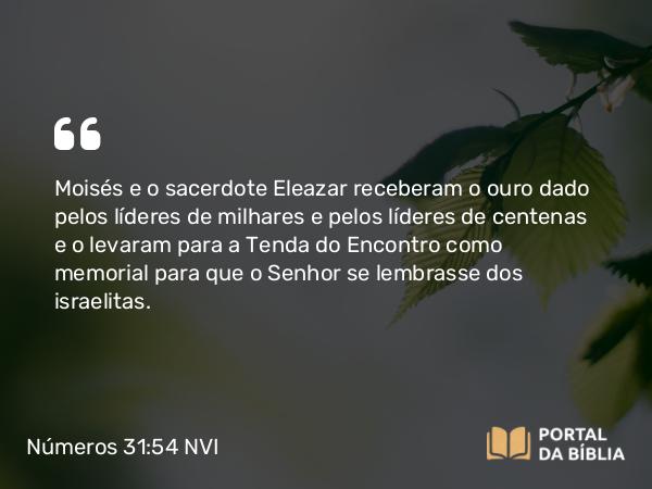 Números 31:54 NVI - Moisés e o sacerdote Eleazar receberam o ouro dado pelos líderes de milhares e pelos líderes de centenas e o levaram para a Tenda do Encontro como memorial para que o Senhor se lembrasse dos israelitas.