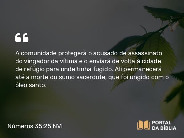 Números 35:25 NVI - A comunidade protegerá o acusado de assassinato do vingador da vítima e o enviará de volta à cidade de refúgio para onde tinha fugido. Ali permanecerá até a morte do sumo sacerdote, que foi ungido com o óleo santo.