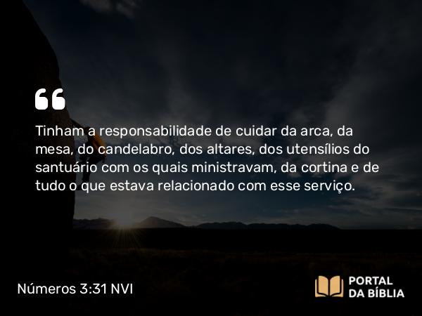 Números 3:31 NVI - Tinham a responsabilidade de cuidar da arca, da mesa, do candelabro, dos altares, dos utensílios do santuário com os quais ministravam, da cortina e de tudo o que estava relacionado com esse serviço.